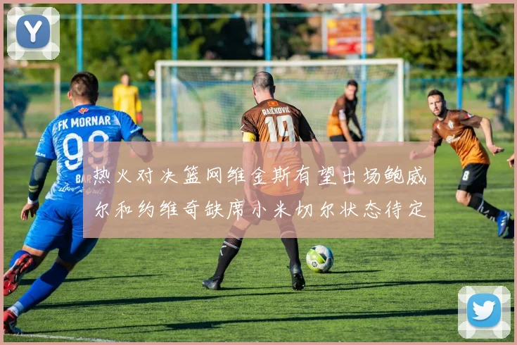 热火对决篮网维金斯有望出场鲍威尔和约维奇缺席小米切尔状态待定