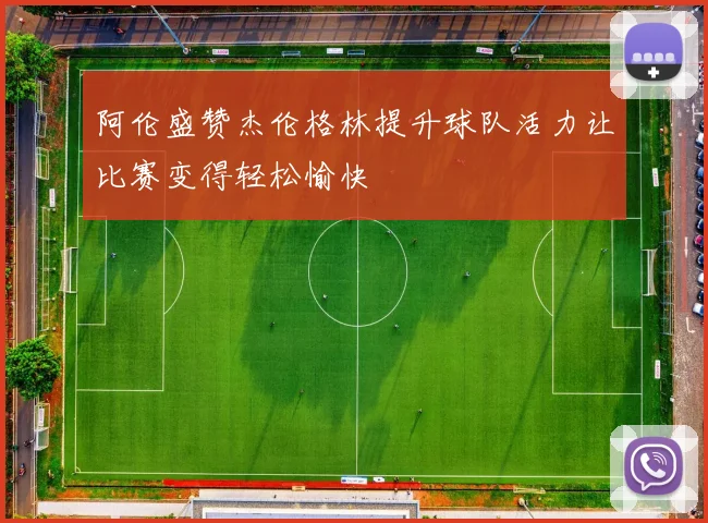 阿伦盛赞杰伦格林提升球队活力让比赛变得轻松愉快