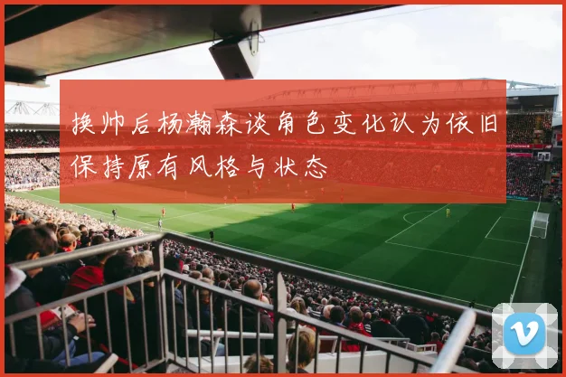 换帅后杨瀚森谈角色变化认为依旧保持原有风格与状态