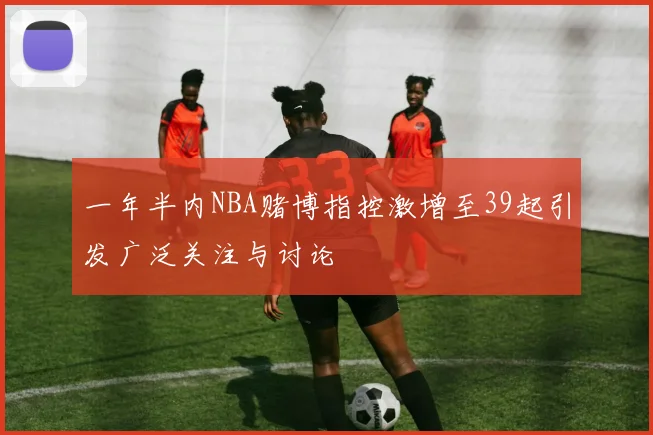 一年半内NBA赌博指控激增至39起引发广泛关注与讨论