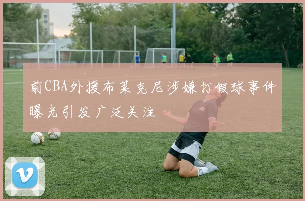 前CBA外援布莱克尼涉嫌打假球事件曝光引发广泛关注