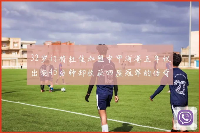 32岁门将杜佳加盟中甲海港五年仅出场45分钟却收获四座冠军的传奇经历