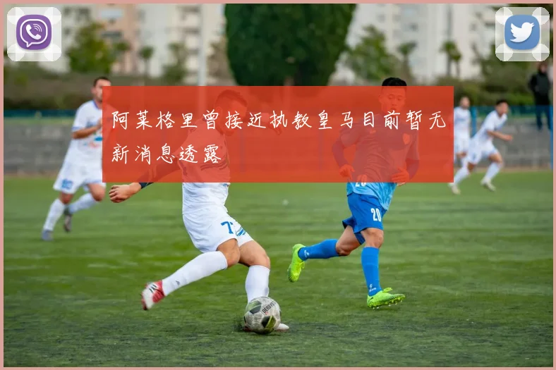 阿莱格里曾接近执教皇马目前暂无新消息透露