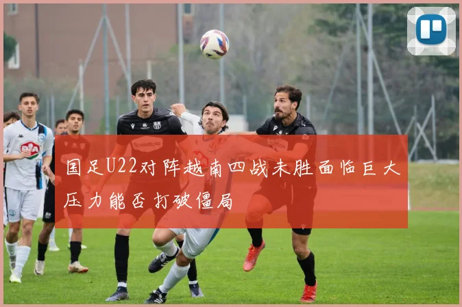 国足U22对阵越南四战未胜面临巨大压力能否打破僵局