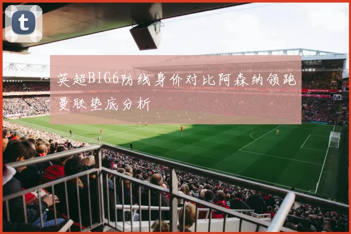 英超BIG6防线身价对比阿森纳领跑曼联垫底分析