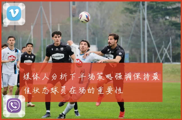 媒体人分析下半场策略强调保持最佳状态球员在场的重要性