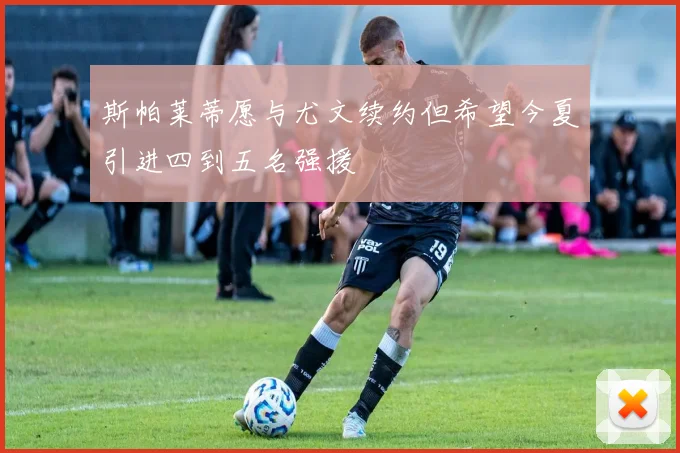 斯帕莱蒂愿与尤文续约但希望今夏引进四到五名强援