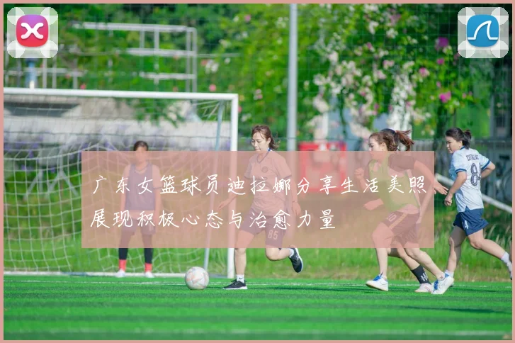 广东女篮球员迪拉娜分享生活美照展现积极心态与治愈力量