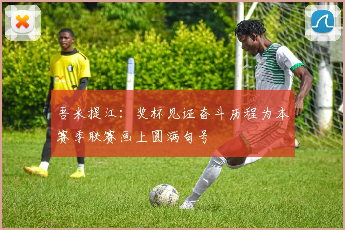 吾米提江：奖杯见证奋斗历程为本赛季联赛画上圆满句号