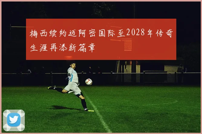 梅西续约迈阿密国际至2028年传奇生涯再添新篇章