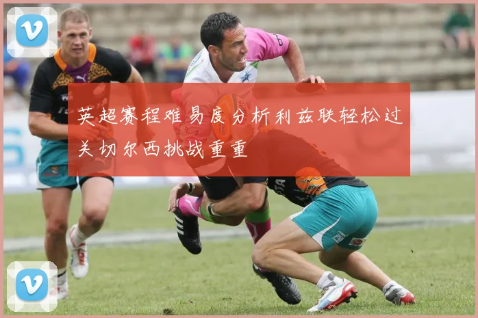 英超赛程难易度分析利兹联轻松过关切尔西挑战重重