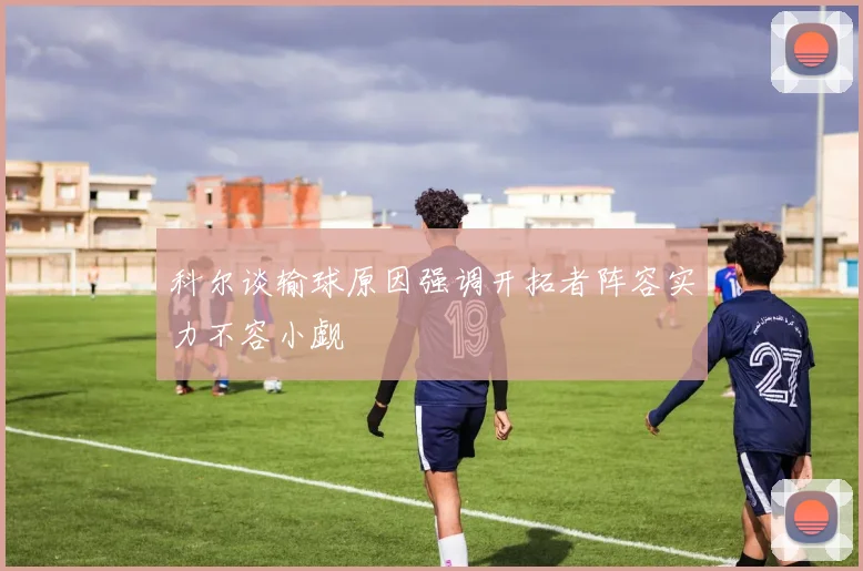 科尔谈输球原因强调开拓者阵容实力不容小觑