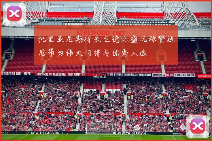 托里亚尼期待米兰德比盛况称赞迈尼昂为伟大门将与优秀人选