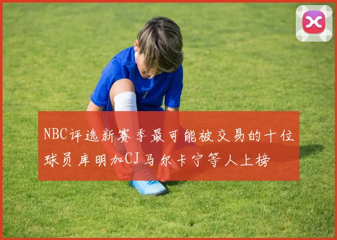 NBC评选新赛季最可能被交易的十位球员库明加CJ马尔卡宁等人上榜