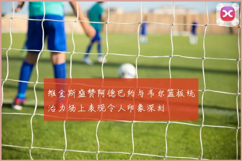 维金斯盛赞阿德巴约与韦尔篮板统治力场上表现令人印象深刻