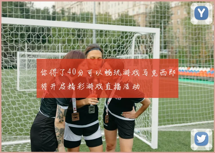 你得了40分可以畅玩游戏马克西即将开启精彩游戏直播活动
