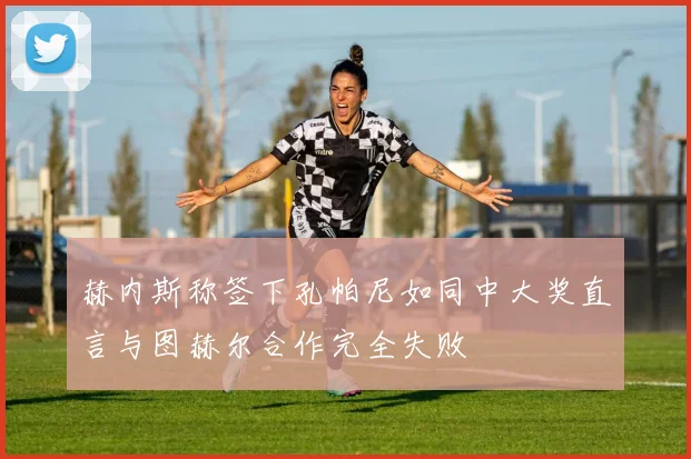 赫内斯称签下孔帕尼如同中大奖直言与图赫尔合作完全失败