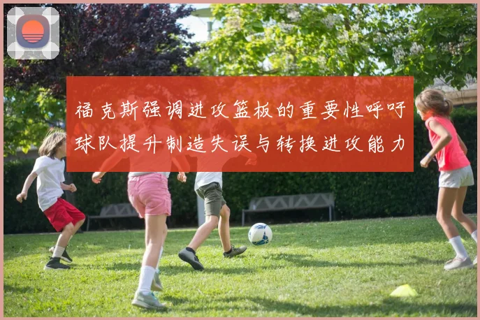 福克斯强调进攻篮板的重要性呼吁球队提升制造失误与转换进攻能力
