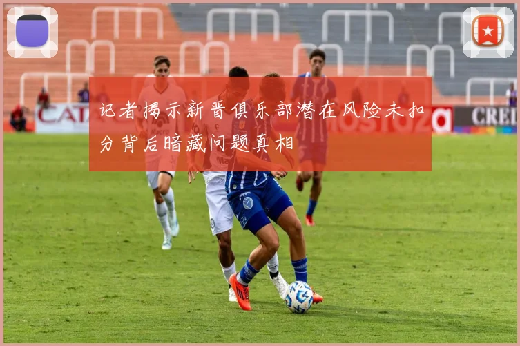 记者揭示新晋俱乐部潜在风险未扣分背后暗藏问题真相