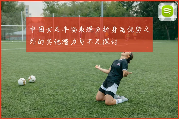 中国女足半场表现分析身高优势之外的其他潜力与不足探讨