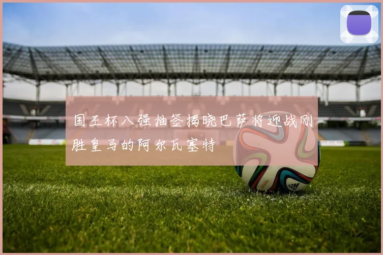 国王杯八强抽签揭晓巴萨将迎战刚胜皇马的阿尔瓦塞特