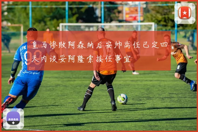 皇马惨败阿森纳后安帅离任已定四天内谈妥阿隆索接任事宜