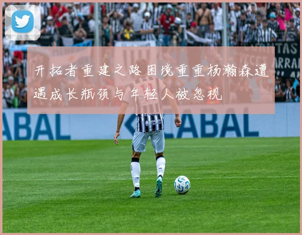 开拓者重建之路困境重重杨瀚森遭遇成长瓶颈与年轻人被忽视