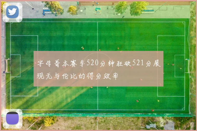 字母哥本赛季520分钟狂砍521分展现无与伦比的得分效率