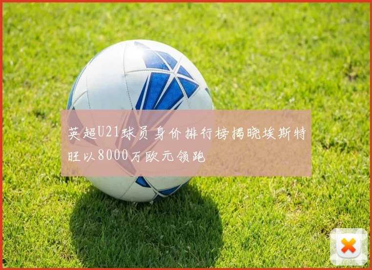 英超U21球员身价排行榜揭晓埃斯特旺以8000万欧元领跑