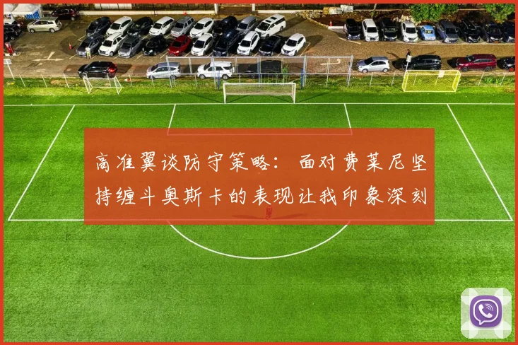 高准翼谈防守策略：面对费莱尼坚持缠斗奥斯卡的表现让我印象深刻