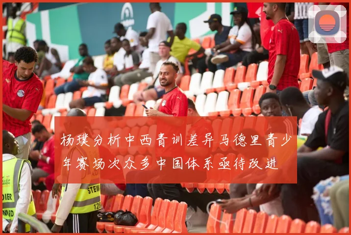 杨璞分析中西青训差异马德里青少年赛场次众多中国体系亟待改进