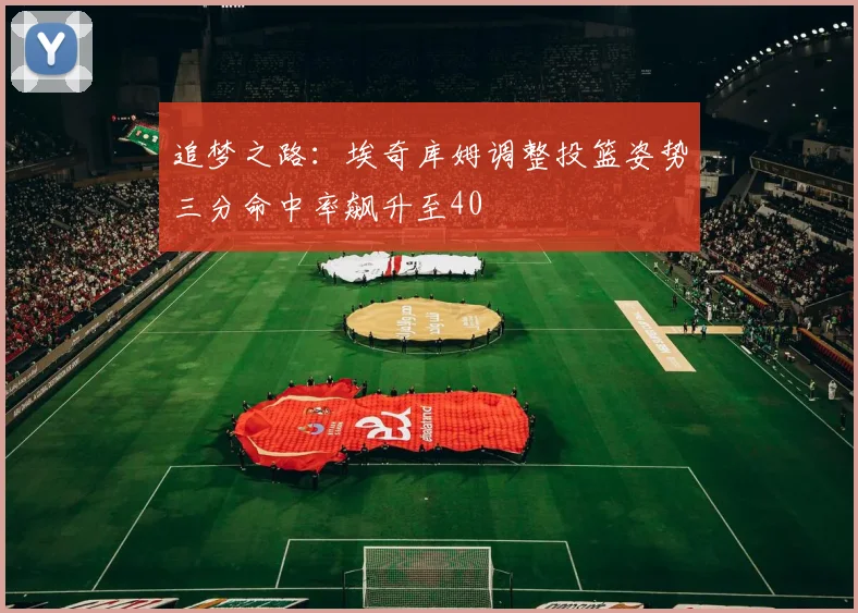 追梦之路：埃奇库姆调整投篮姿势三分命中率飙升至40