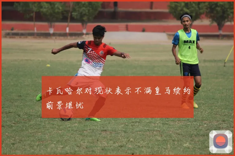 卡瓦哈尔对现状表示不满皇马续约前景堪忧