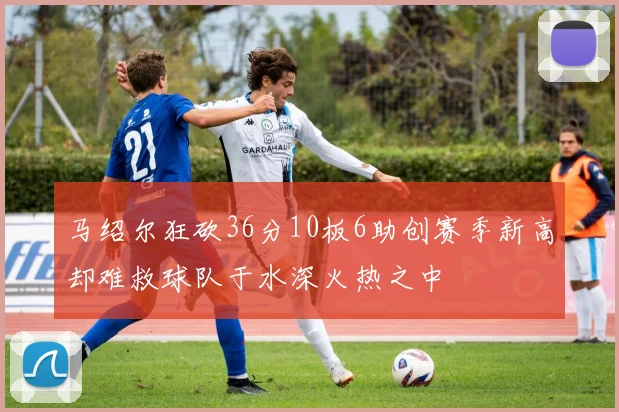 马绍尔狂砍36分10板6助创赛季新高却难救球队于水深火热之中
