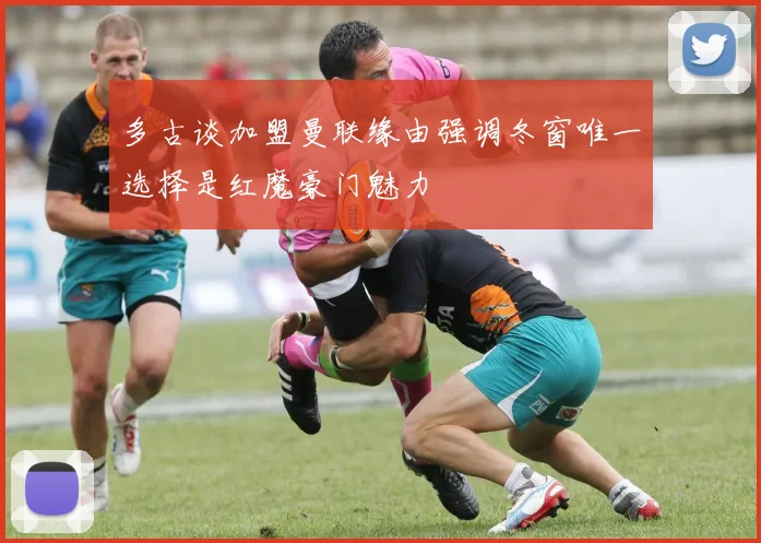 多古谈加盟曼联缘由强调冬窗唯一选择是红魔豪门魅力