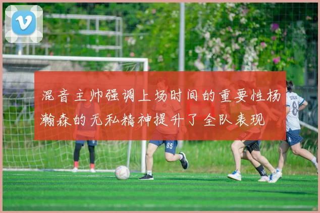 混音主帅强调上场时间的重要性杨瀚森的无私精神提升了全队表现