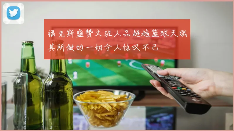 福克斯盛赞文班人品超越篮球天赋其所做的一切令人惊叹不已