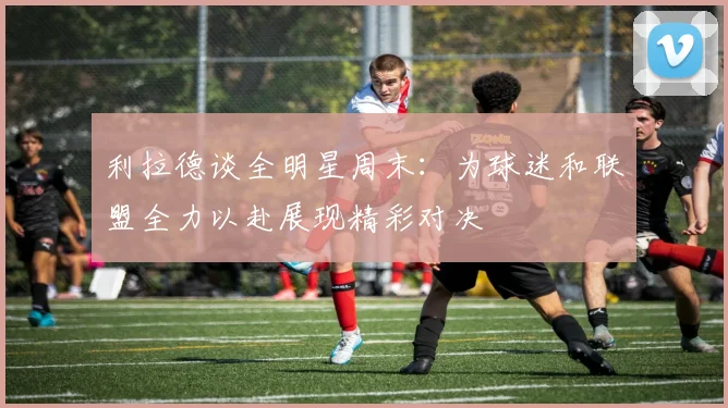 利拉德谈全明星周末：为球迷和联盟全力以赴展现精彩对决